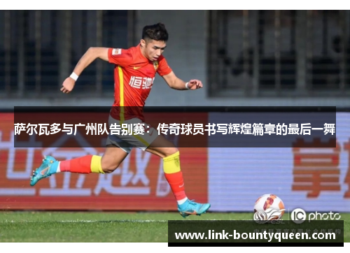 萨尔瓦多与广州队告别赛：传奇球员书写辉煌篇章的最后一舞