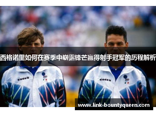 西格诺里如何在赛季中崭露锋芒赢得射手冠军的历程解析