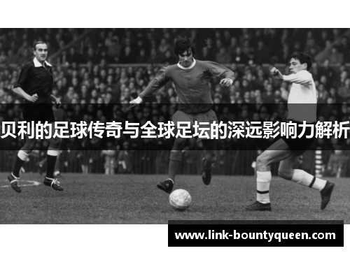 贝利的足球传奇与全球足坛的深远影响力解析