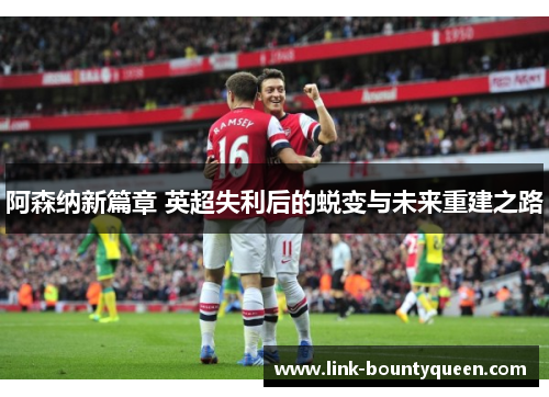 阿森纳新篇章 英超失利后的蜕变与未来重建之路