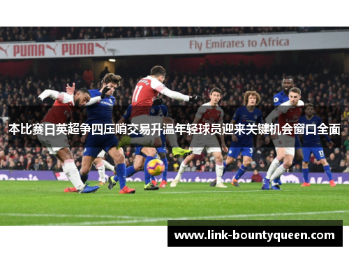 本比赛日英超争四压哨交易升温年轻球员迎来关键机会窗口全面