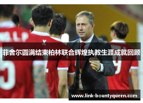 菲舍尔圆满结束柏林联合辉煌执教生涯成就回顾 菲舍尔圆满结束柏林联合辉煌执教生涯成就回顾